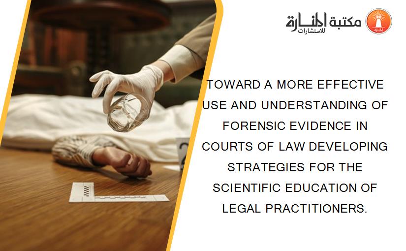 TOWARD A MORE EFFECTIVE USE AND UNDERSTANDING OF FORENSIC EVIDENCE IN COURTS OF LAW DEVELOPING STRATEGIES FOR THE SCIENTIFIC EDUCATION OF LEGAL PRACTITIONERS.