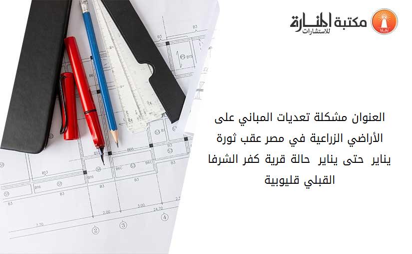 العنوان مشكلة تعديات المباني على الأراضي الزراعية في مصر عقب ثورة يناير  2011حتى يناير 2013 حالة قرية كفر الشرفا القبلي- قليوبية