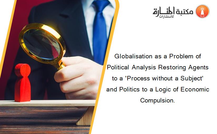 Globalisation as a Problem of Political Analysis Restoring Agents to a 'Process without a Subject' and Politics to a Logic of Economic Compulsion.