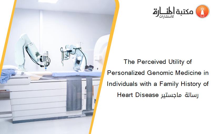 The Perceived Utility of Personalized Genomic Medicine in Individuals with a Family History of Heart Disease رسالة ماجستير