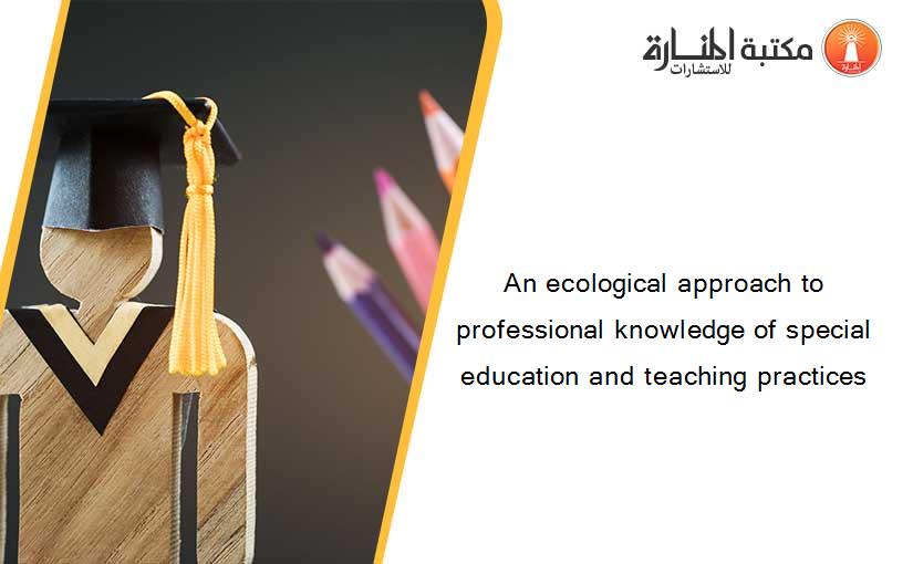 An ecological approach to professional knowledge of special education and teaching practices