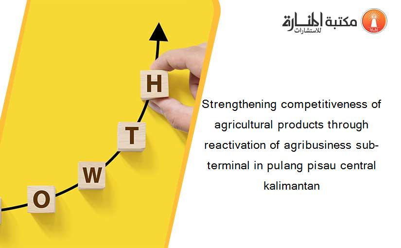 Strengthening competitiveness of agricultural products through reactivation of agribusiness sub-terminal in pulang pisau central kalimantan