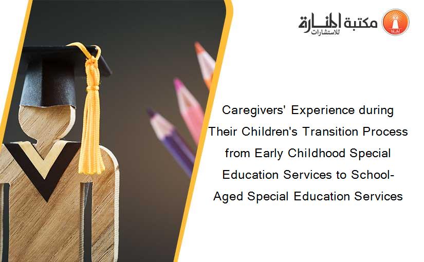 Caregivers' Experience during Their Children's Transition Process from Early Childhood Special Education Services to School-Aged Special Education Services