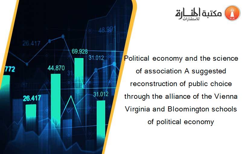 Political economy and the science of association A suggested reconstruction of public choice through the alliance of the Vienna Virginia and Bloomington schools of political economy