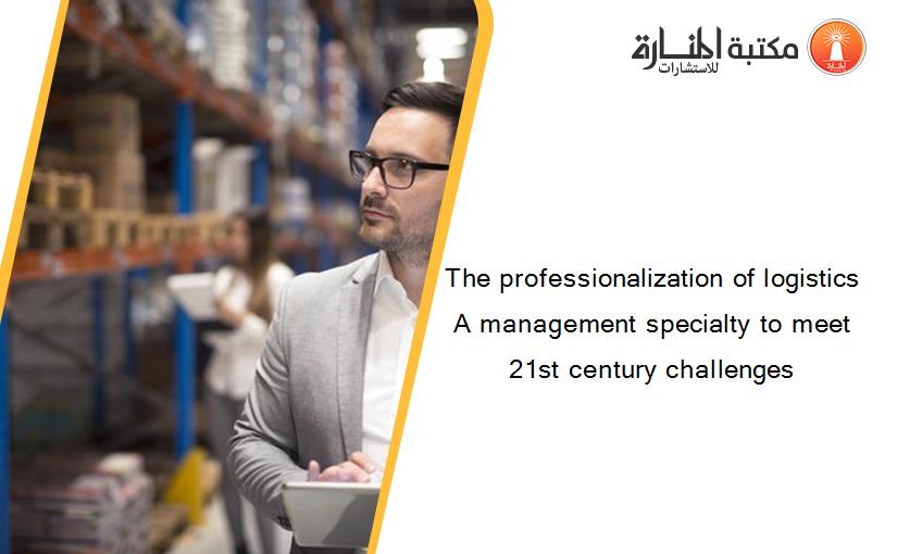 The professionalization of logistics A management specialty to meet 21st century challenges