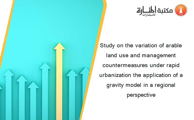 Study on the variation of arable land use and management countermeasures under rapid urbanization the application of a gravity model in a regional perspective