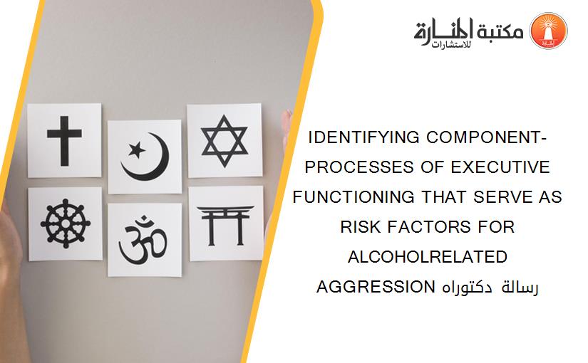 IDENTIFYING COMPONENT-PROCESSES OF EXECUTIVE FUNCTIONING THAT SERVE AS RISK FACTORS FOR ALCOHOLRELATED AGGRESSION رسالة دكتوراه