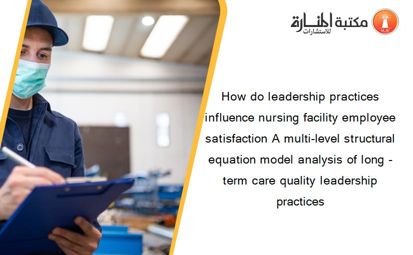 How do leadership practices influence nursing facility employee satisfaction A multi-level structural equation model analysis of long -term care quality leadership practices