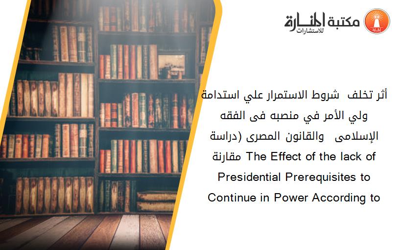 أثر تخلف  شروط الاستمرار علي استدامة ولي الأمر في منصبه فى الفقه الإسلامى  والقانون المصرى (دراسة مقارنة) The Effect of the lack of  Presidential Prerequisites to Continue in Power According to  