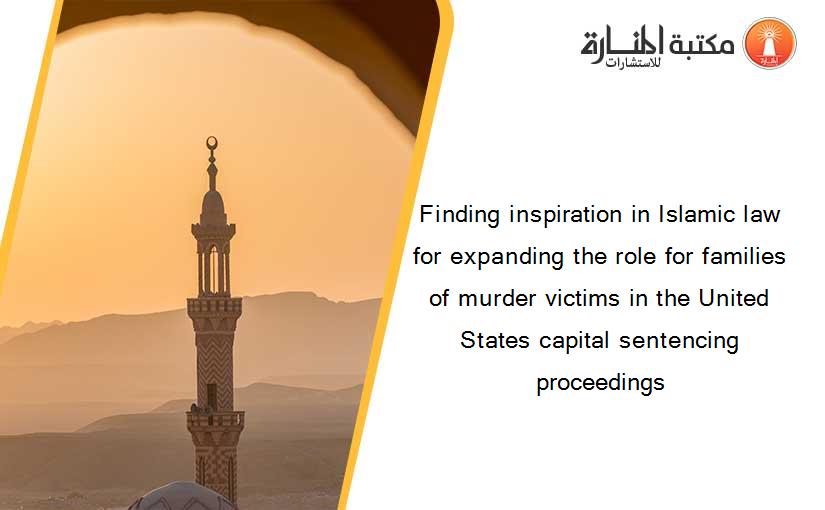 Finding inspiration in Islamic law for expanding the role for families of murder victims in the United States capital sentencing proceedings