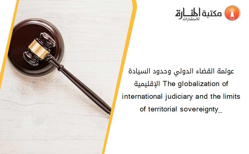 عولمة القضاء الدولي وحدود السيادة الإقليمية_ The globalization of international judiciary and the limits of territorial sovereignty_