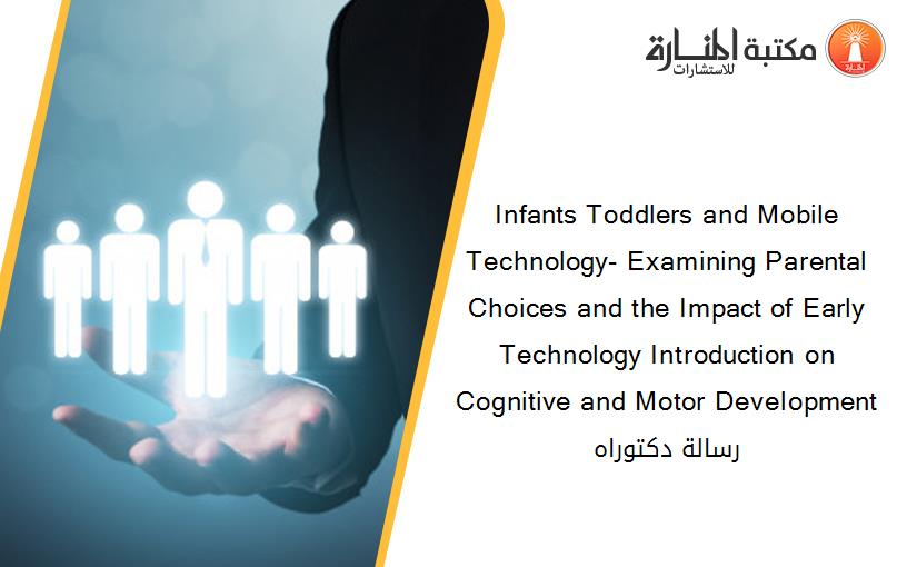 Infants Toddlers and Mobile Technology- Examining Parental Choices and the Impact of Early Technology Introduction on Cognitive and Motor Development رسالة دكتوراه