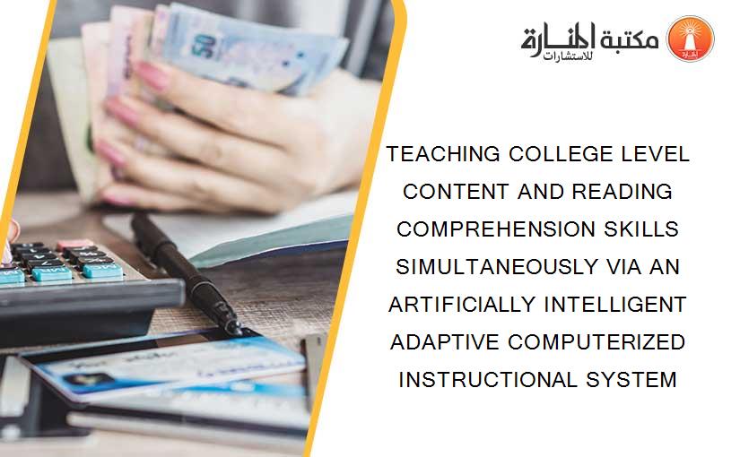 TEACHING COLLEGE LEVEL CONTENT AND READING COMPREHENSION SKILLS SIMULTANEOUSLY VIA AN ARTIFICIALLY INTELLIGENT ADAPTIVE COMPUTERIZED INSTRUCTIONAL SYSTEM