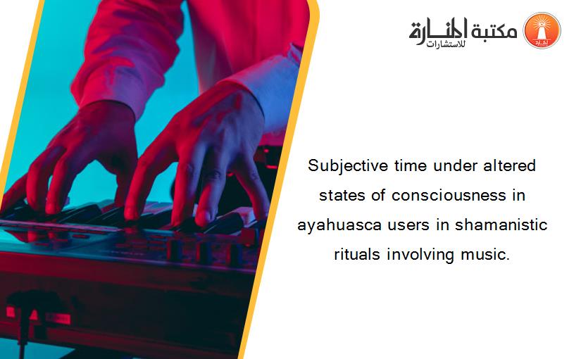 Subjective time under altered states of consciousness in ayahuasca users in shamanistic rituals involving music.