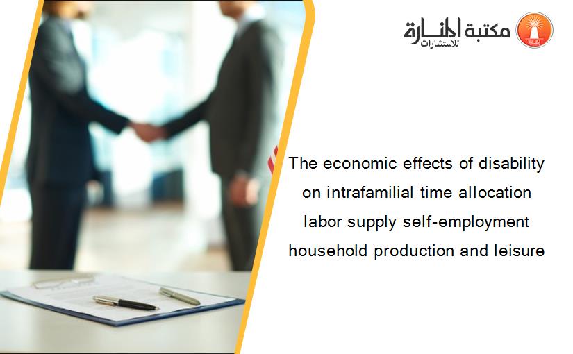 The economic effects of disability on intrafamilial time allocation labor supply self-employment household production and leisure