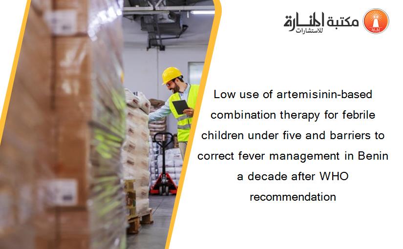 Low use of artemisinin-based combination therapy for febrile children under five and barriers to correct fever management in Benin a decade after WHO recommendation