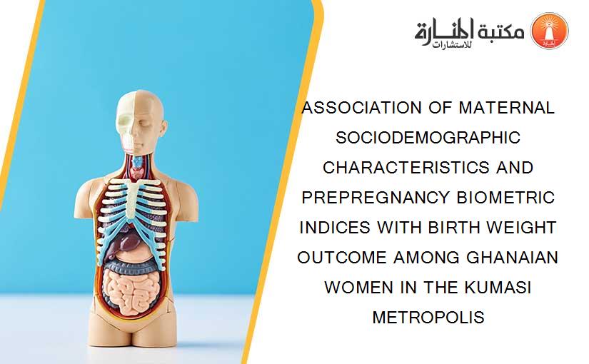 ASSOCIATION OF MATERNAL SOCIODEMOGRAPHIC CHARACTERISTICS AND PREPREGNANCY BIOMETRIC INDICES WITH BIRTH WEIGHT OUTCOME AMONG GHANAIAN WOMEN IN THE KUMASI METROPOLIS