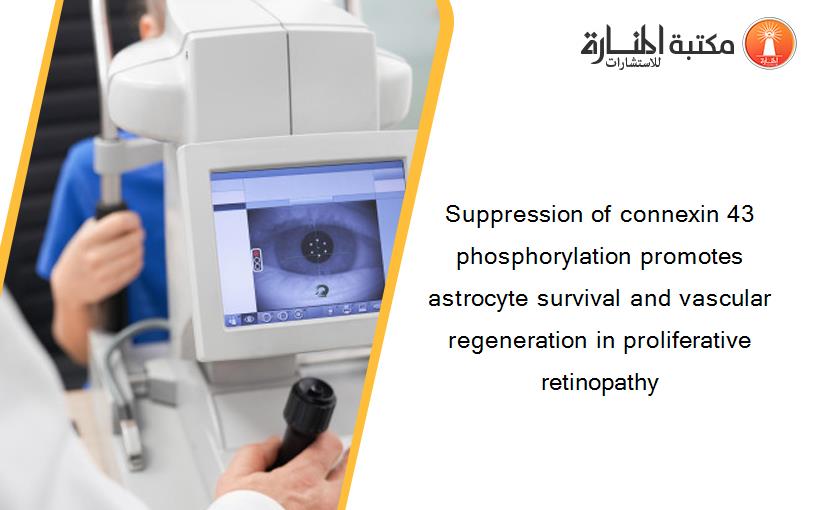 Suppression of connexin 43 phosphorylation promotes astrocyte survival and vascular regeneration in proliferative retinopathy