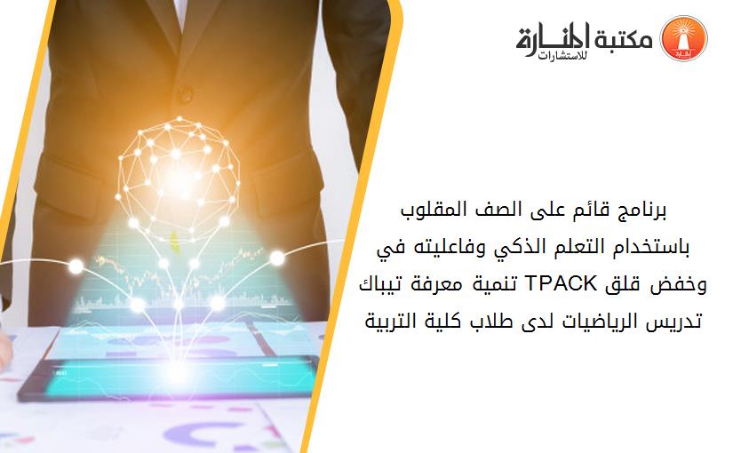 برنامج قائم على الصف المقلوب باستخدام التعلم الذكي وفاعليته في تنمية معرفة تيباك TPACKوخفض قلق تدريس الرياضيات لدى طلاب كلية التربية