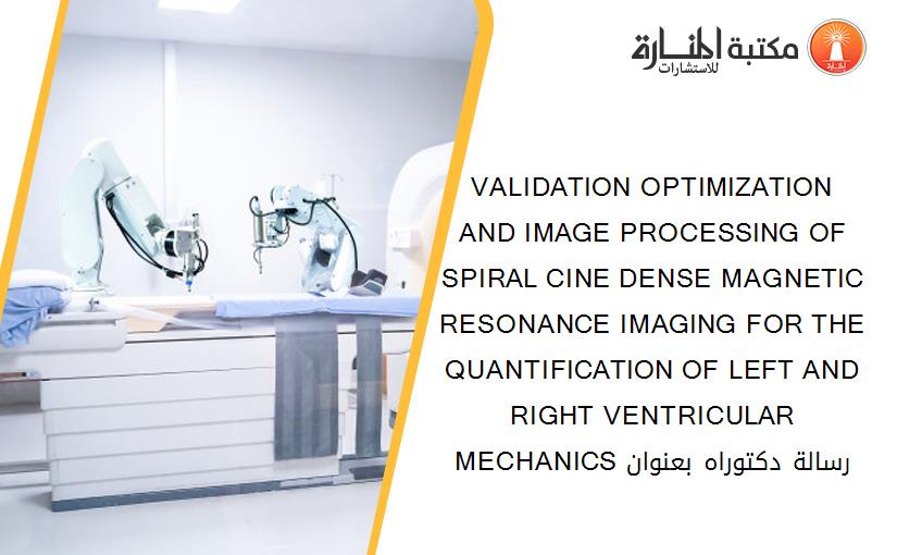 VALIDATION OPTIMIZATION AND IMAGE PROCESSING OF SPIRAL CINE DENSE MAGNETIC RESONANCE IMAGING FOR THE QUANTIFICATION OF LEFT AND RIGHT VENTRICULAR MECHANICS رسالة دكتوراه بعنوان