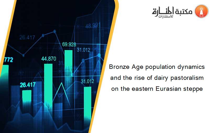 Bronze Age population dynamics and the rise of dairy pastoralism on the eastern Eurasian steppe