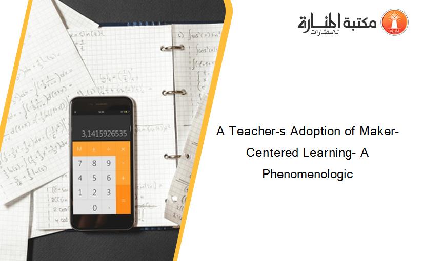 A Teacher-s Adoption of Maker-Centered Learning- A Phenomenologic