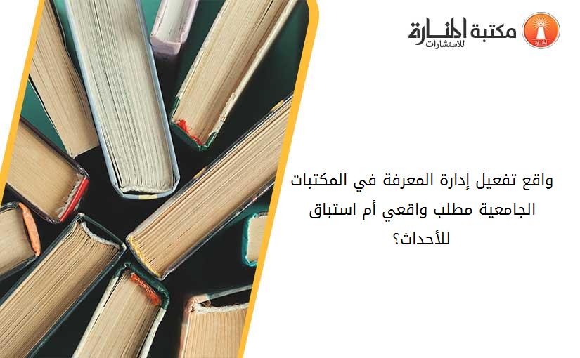 واقع تفعيل إدارة المعرفة في المكتبات الجامعية مطلب واقعي أم استباق للأحداث؟