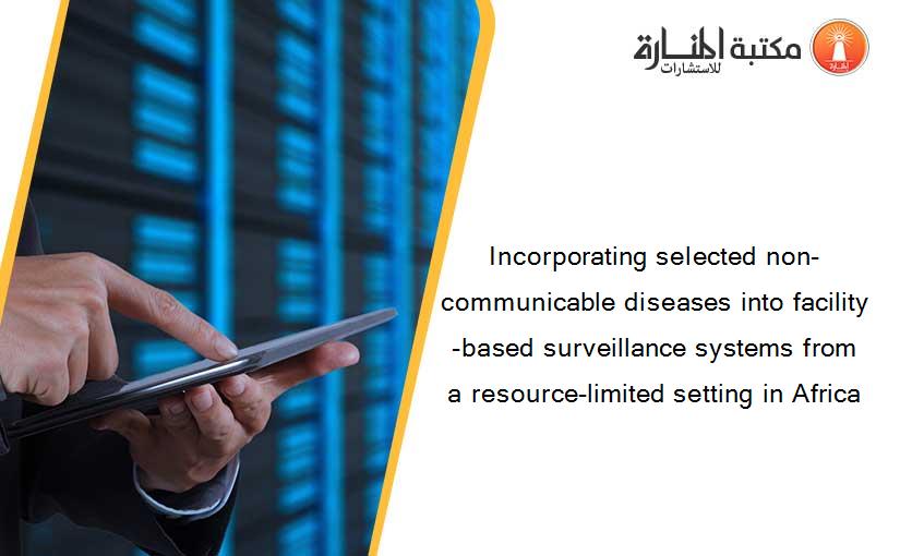 Incorporating selected non-communicable diseases into facility-based surveillance systems from a resource-limited setting in Africa