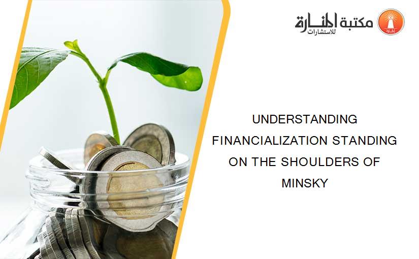UNDERSTANDING FINANCIALIZATION STANDING ON THE SHOULDERS OF MINSKY