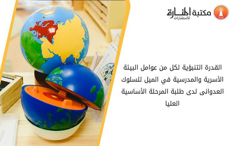 القدرة التنبؤية لكل من عوامل البيئة الأسرية والمدرسية في الميل للسلوك العدوانى لدى طلبة المرحلة الأساسية العليا