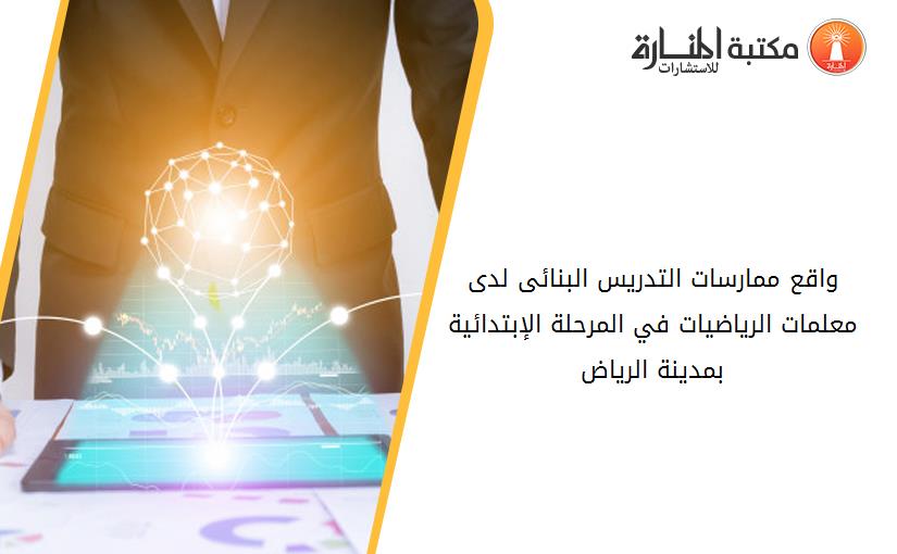 واقع ممارسات التدريس البنائى لدى معلمات الرياضيات في المرحلة الإبتدائية بمدينة الرياض