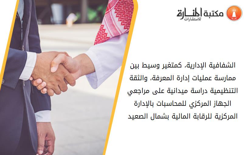 الشفافية الإدارية، کمتغير وسيط بين ممارسة عمليات إدارة المعرفة، والثقة التنظيمية دراسة ميدانية على مراجعي الجهاز المرکزي للمحاسبات بالإدارة المرکزية للرقابة المالية بشمال الصعيد