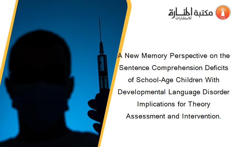 A New Memory Perspective on the Sentence Comprehension Deficits of School-Age Children With Developmental Language Disorder Implications for Theory Assessment and Intervention.