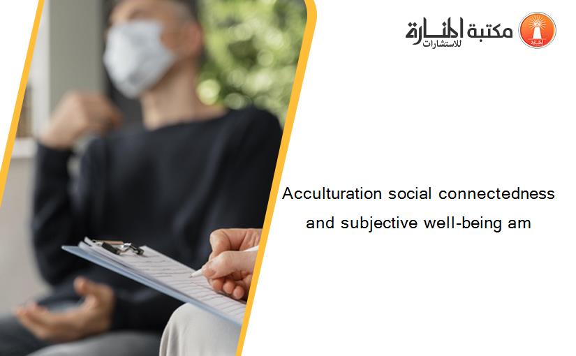 Acculturation social connectedness and subjective well-being am