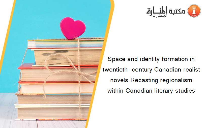 Space and identity formation in twentieth- century Canadian realist novels Recasting regionalism within Canadian literary studies