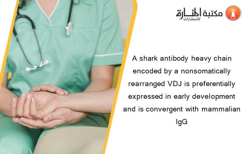 A shark antibody heavy chain encoded by a nonsomatically rearranged VDJ is preferentially expressed in early development and is convergent with mammalian IgG