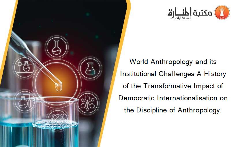 World Anthropology and its Institutional Challenges A History of the Transformative Impact of Democratic Internationalisation on the Discipline of Anthropology.