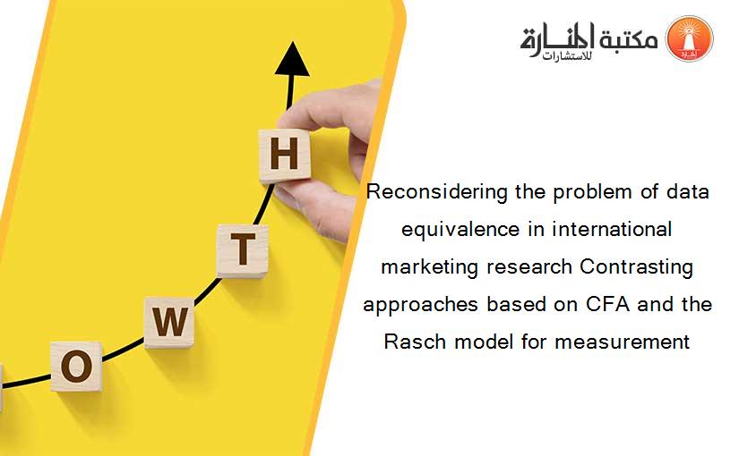 Reconsidering the problem of data equivalence in international marketing research Contrasting approaches based on CFA and the Rasch model for measurement