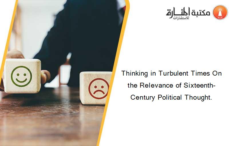 Thinking in Turbulent Times On the Relevance of Sixteenth-Century Political Thought.