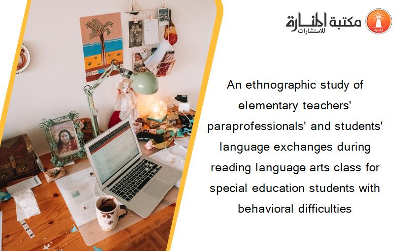 An ethnographic study of elementary teachers' paraprofessionals' and students' language exchanges during reading language arts class for special education students with behavioral difficulties