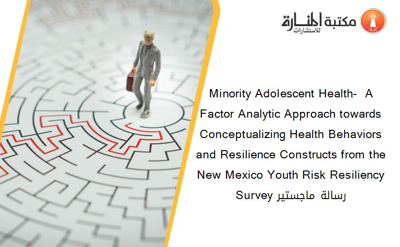 Minority Adolescent Health-  A Factor Analytic Approach towards Conceptualizing Health Behaviors and Resilience Constructs from the New Mexico Youth Risk Resiliency Survey رسالة ماجستير