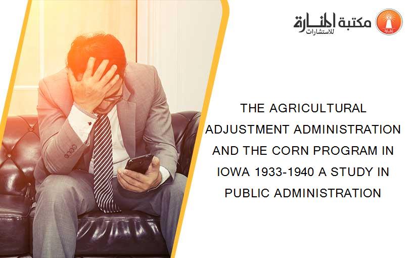 THE AGRICULTURAL ADJUSTMENT ADMINISTRATION AND THE CORN PROGRAM IN IOWA 1933-1940 A STUDY IN PUBLIC ADMINISTRATION