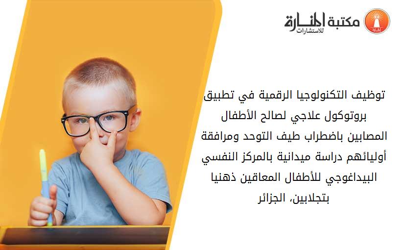 توظيف التكنولوجيا الرقمية في تطبيق بروتوكول علاجي لصالح الأطفال المصابين باضطراب طيف التوحد ومرافقة أوليائهم دراسة ميدانية بالمركز النفسي البيداغوجي للأطفال المعاقين ذهنيا بتجلابين، الجزائر