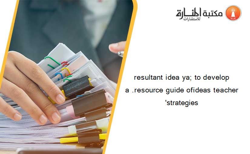 resultant idea ya; to develop a .resource guide ofideas teacher 'strategies