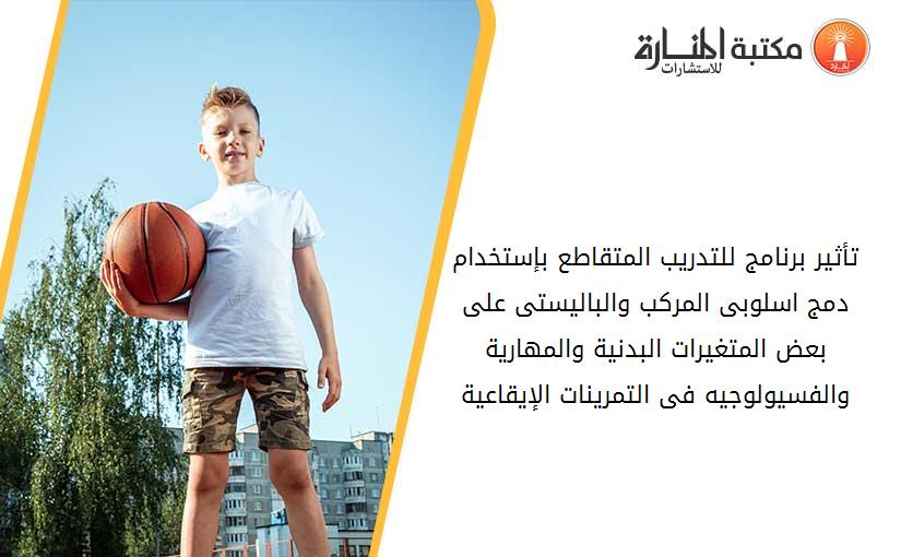 تأثير برنامج للتدريب المتقاطع بإستخدام دمج اسلوبى المرکب والباليستى على بعض المتغيرات البدنية والمهارية والفسيولوجيه فى التمرينات الإيقاعية