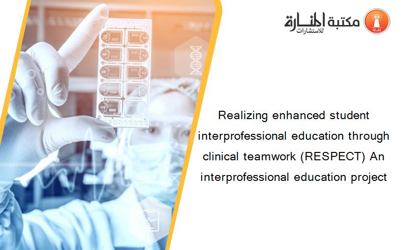 Realizing enhanced student interprofessional education through clinical teamwork (RESPECT) An interprofessional education project