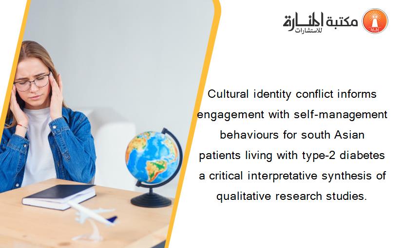 Cultural identity conflict informs engagement with self-management behaviours for south Asian patients living with type-2 diabetes a critical interpretative synthesis of qualitative research studies.