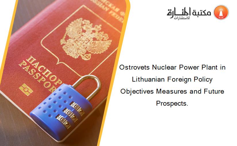 Ostrovets Nuclear Power Plant in Lithuanian Foreign Policy Objectives Measures and Future Prospects.