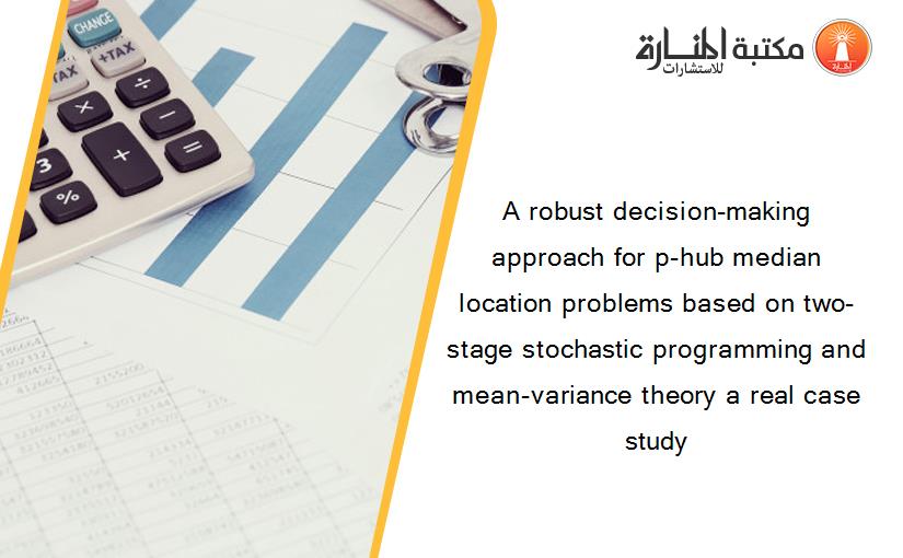 A robust decision-making approach for p-hub median location problems based on two-stage stochastic programming and mean-variance theory a real case study