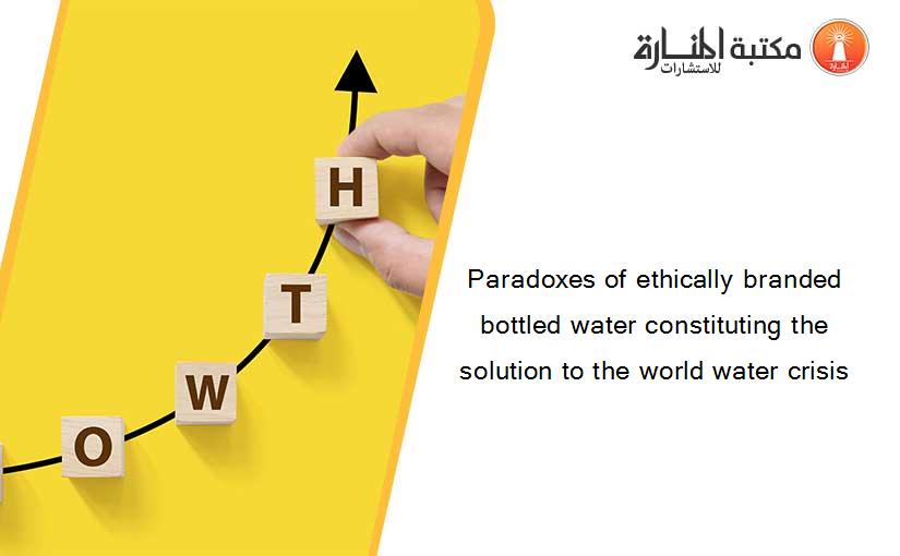 Paradoxes of ethically branded bottled water constituting the solution to the world water crisis